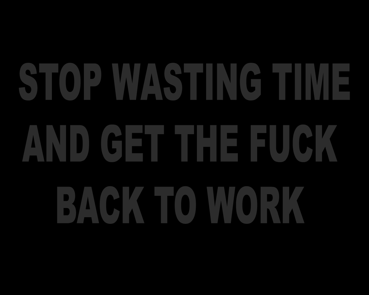Stop wasting time and get the fuck back to work
