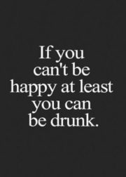 If you can’t be happy at least you can be drunk.
